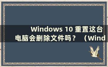 Windows 10 重置这台电脑会删除文件吗？ （Windows 10重置这台电脑会删除什么？）